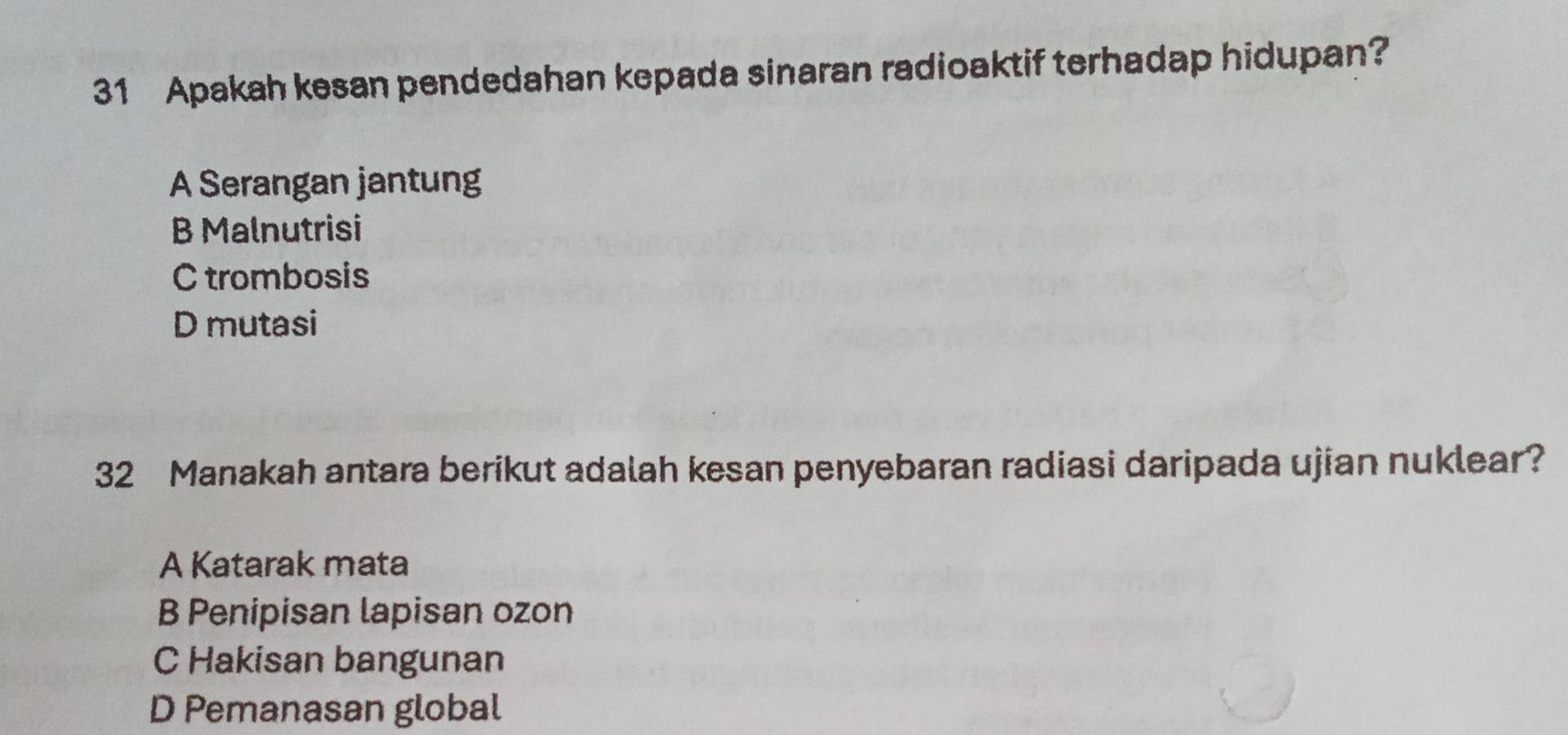 Apakah kesan pendedahan kepada sinaran radioaktif terhadap hidupan?
A Serangan jantung
B Malnutrisi
C trombosis
D mutasi
32 Manakah antara berikut adalah kesan penyebaran radiasi daripada ujian nuklear?
A Katarak mata
B Penipisan lapisan ozon
C Hakisan bangunan
D Pemanasan global