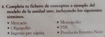 Completa tu fichero de conceptos a ejemplo del 
modelo de la unidad uno, incluyendo los siguientes 
términos. 
Mercado Monopolio 
Oligopolio PIB 
Ingreso per cápita Producto Interno Neto