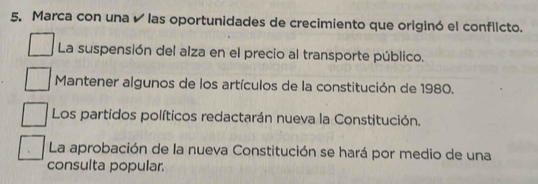 Marca con una é las oportunidades de crecimiento que originó el conflicto. 
La suspensión del alza en el precio al transporte público. 
Mantener algunos de los artículos de la constitución de 1980. 
Los partidos políticos redactarán nueva la Constitución. 
La aprobación de la nueva Constitución se hará por medio de una 
consulta popular.