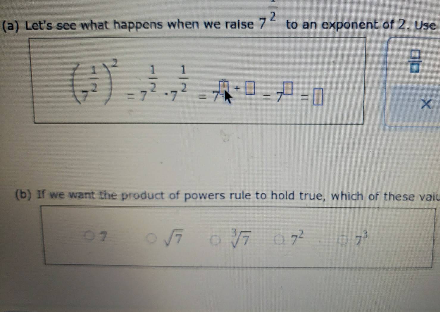 Let's see what happens when we raise 7^(frac x)2 to an exponent of 2. Use
(7^(frac 1)2)^2=7^(frac 1)2· 7^(frac 1)2=7^(□)+□ =7^(□)=□
 □ /□  
×
(b) If we want the product of powers rule to hold true, which of these valt
7
sqrt(7)
sqrt[3](7)
7^2
7^3