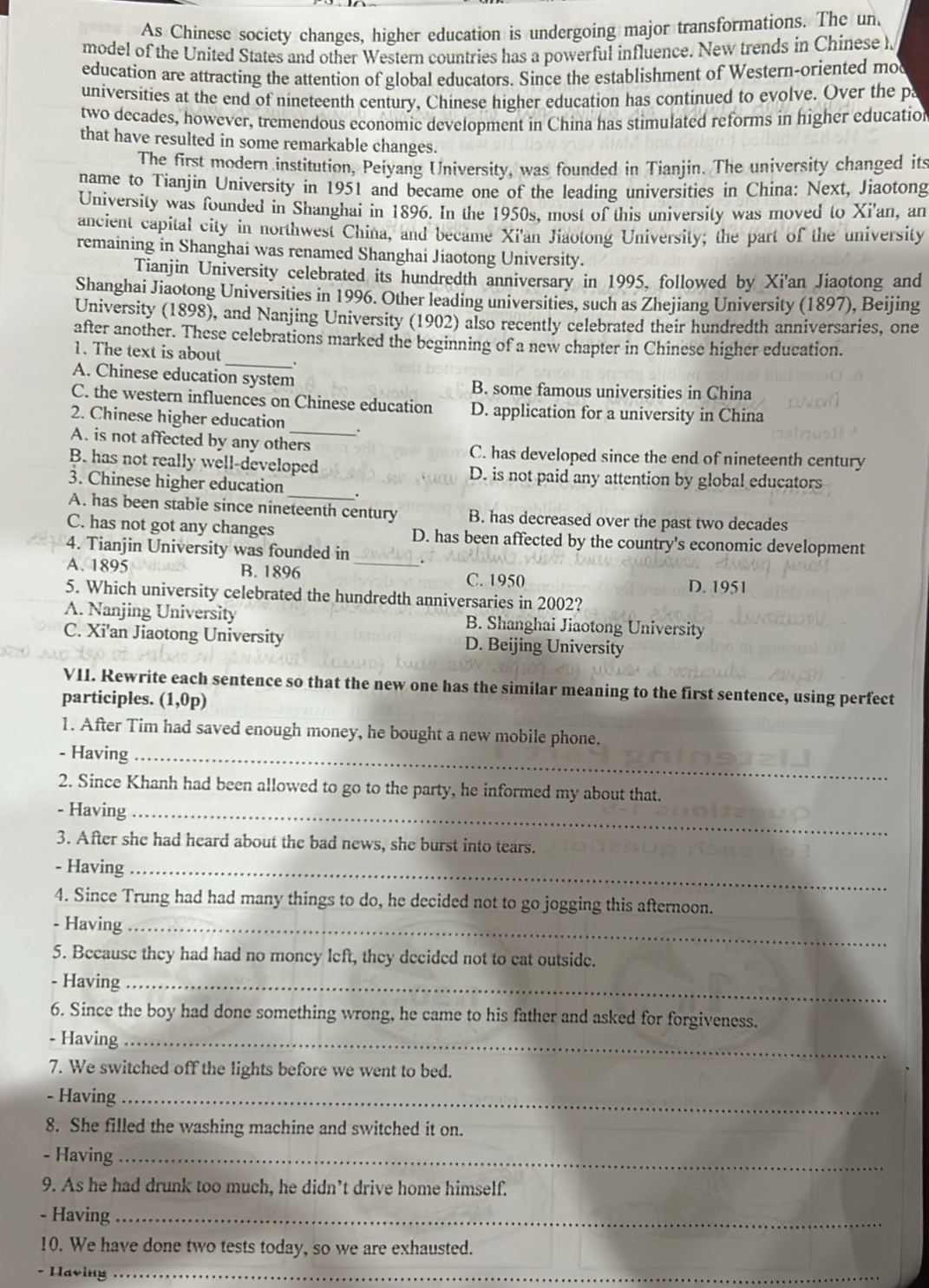 As Chinese society changes, higher education is undergoing major transformations. The un
model of the United States and other Western countries has a powerful influence. New trends in Chinese h
education are attracting the attention of global educators. Since the establishment of Western-oriented mo
universities at the end of nineteenth century, Chinese higher education has continued to evolve. Over the pa
two decades, however, tremendous economic development in China has stimulated reforms in higher education
that have resulted in some remarkable changes.
The first modern institution, Peiyang University, was founded in Tianjin. The university changed its
name to Tianjin University in 1951 and became one of the leading universities in China: Next, Jiaotong
University was founded in Shanghai in 1896. In the 1950s, most of this university was moved to Xi'an, an
ancient capital city in northwest China, and became Xi'an Jiaotong University; the part of the university
remaining in Shanghai was renamed Shanghai Jiaotong University.
Tianjin University celebrated its hundredth anniversary in 1995, followed by Xi'an Jiaotong and
Shanghai Jiaotong Universities in 1996. Other leading universities, such as Zhejiang University (1897), Beijing
University (1898), and Nanjing University (1902) also recently celebrated their hundredth anniversaries, one
after another. These celebrations marked the beginning of a new chapter in Chinese higher education.
1. The text is about _.
A. Chinese education system B. some famous universities in China
C. the western influences on Chinese education D. application for a university in China
2. Chinese higher education _.
A. is not affected by any others C. has developed since the end of nineteenth century
_
B. has not really well-developed D. is not paid any attention by global educators
3. Chinese higher education
A. has been stable since nineteenth century B. has decreased over the past two decades
C. has not got any changes D. has been affected by the country's economic development
4. Tianjin University was founded in
A. 1895 B. 1896 _C. 1950
D. 1951
5. Which university celebrated the hundredth anniversaries in 2002?
A. Nanjing University B. Shanghai Jiaotong University
C. Xi'an Jiaotong University D. Beijing University
VII. Rewrite each sentence so that the new one has the similar meaning to the first sentence, using perfect
participles. (1,0p
1. After Tim had saved enough money, he bought a new mobile phone.
- Having_
2. Since Khanh had been allowed to go to the party, he informed my about that.
- Having_
3. After she had heard about the bad news, she burst into tears.
- Having_
4. Since Trung had had many things to do, he decided not to go jogging this afternoon.
- Having_
5. Because they had had no money left, they decided not to eat outside.
- Having_
6. Since the boy had done something wrong, he came to his father and asked for forgiveness.
- Having_
7. We switched off the lights before we went to bed.
- Having_
8. She filled the washing machine and switched it on.
- Having_
9. As he had drunk too much, he didn’t drive home himself.
- Having_
10. We have done two tests today, so we are exhausted.
- Having_