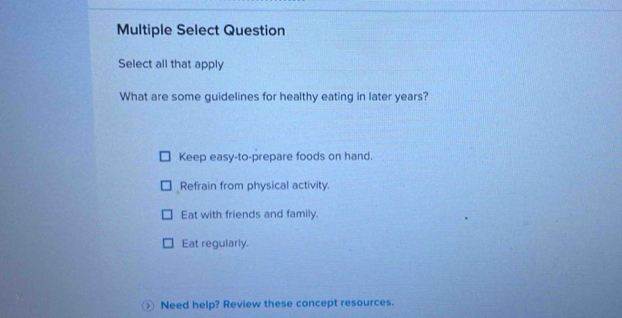 Multiple Select Question
Select all that apply
What are some guidelines for healthy eating in later years?
Keep easy-to-prepare foods on hand.
Refrain from physical activity.
Eat with friends and family.
Eat regularly.
Need help? Review these concept resources.