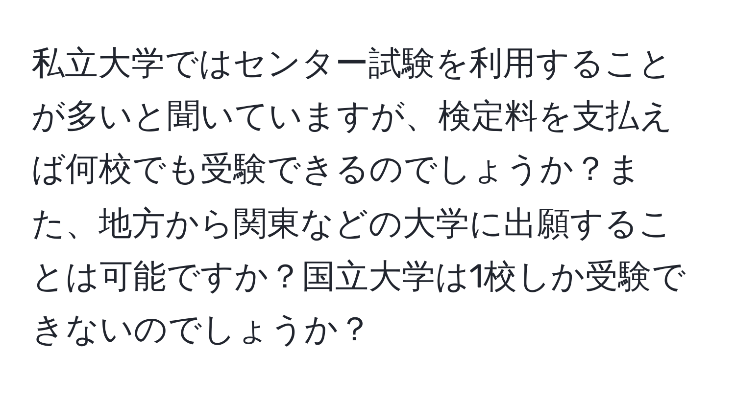 私立大学ではセンター試験を利用することが多いと聞いていますが、検定料を支払えば何校でも受験できるのでしょうか？また、地方から関東などの大学に出願することは可能ですか？国立大学は1校しか受験できないのでしょうか？