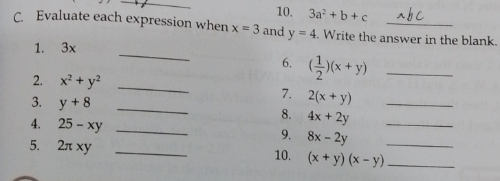 3a^2+b+c
C. Evaluate each expression when x=3 and y=4. Write the answer in the blank. 
_ 
1. 3x
6. ( 1/2 )(x+y) _ 
2. x^2+y^2 _ 
3. y+8 _ 
7. 2(x+y) _ 
8. 4x+2y _ 
4. 25-xy _ 
9. 8x-2y
5. 2πxy _10. (x+y)(x-y) __