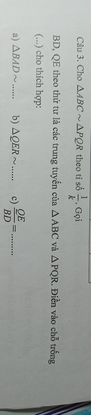 Cho △ ABCsim △ PQR theo tỉ số  1/k . Gọi 
BD, QE theo thứ tư là các trung tuyến của △ ABC và △ PQR.. Điền vào chỗ trống 
(...) cho thích hợp: 
a) △ BADsim b) △ QERsim _ c)  QE/BD = _