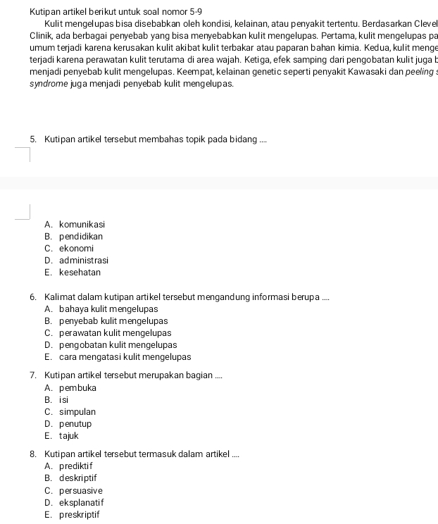 Kutipan artikel berikut untuk soal nomor 5-9
Kulit mengelupas bisa disebabkan oleh kondisi, kelainan, atau penyakit tertentu. Berdasarkan Clevel
Clinik, ada berbagai penyebab yang bisa menyebabkan kulit mengelupas. Pertama, kulit mengelupas pa
umum terjadi karena kerusakan kulit akibat kulit terbakar atau paparan bahan kimia. Kedua, kulit menge
terjadi karena perawatan kulit terutama di area wajah. Ketiga, efek samping dari pengobatan kulit juga b
menjadi penyebab kulit mengelupas. Keempat, kelainan genetic seperti penyakit Kawasaki dan peeling s
syndrome juga menjadi penyebab kulit mengelupas.
5. Kutipan artikel tersebut membahas topik pada bidang ....
A. komunikasi
B. pendidikan
C. ekonomi
D. administrasi
E. kesehatan
6. Kalimat dalam kutipan artikel tersebut mengandung informasi berupa ....
A. bahaya kulit mengelupas
B. penyebab kulit mengelupas
C. perawatan kulit mengelupas
D. pengobatan kulit mengelupas
E. cara mengatasi kulit mengelupas
7. Kutipan artikel tersebut merupakan bagian ....
A. pembuka
B. i si
C. simpulan
D. penutup
E. tajuk
8. Kutipan artikel tersebut termasuk dalam artikel ....
A. prediktif
B. deskri ptif
C. persuasive
D. eksplanatif
E. preskriptif