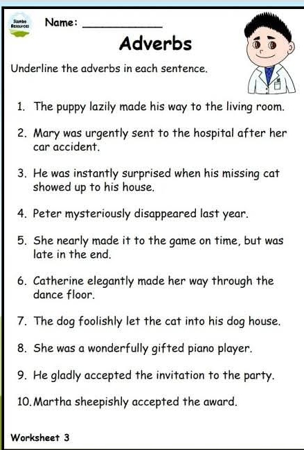 Refennces Smbo Name:_ 
Adverbs 
Underline the adverbs in each sentence. 
1. The puppy lazily made his way to the living room. 
2. Mary was urgently sent to the hospital after her 
car accident. 
3. He was instantly surprised when his missing cat 
showed up to his house. 
4. Peter mysteriously disappeared last year. 
5. She nearly made it to the game on time, but was 
late in the end. 
6. Catherine elegantly made her way through the 
dance floor. 
7. The dog foolishly let the cat into his dog house. 
8. She was a wonderfully gifted piano player. 
9. He gladly accepted the invitation to the party. 
10. Martha sheepishly accepted the award. 
Worksheet 3