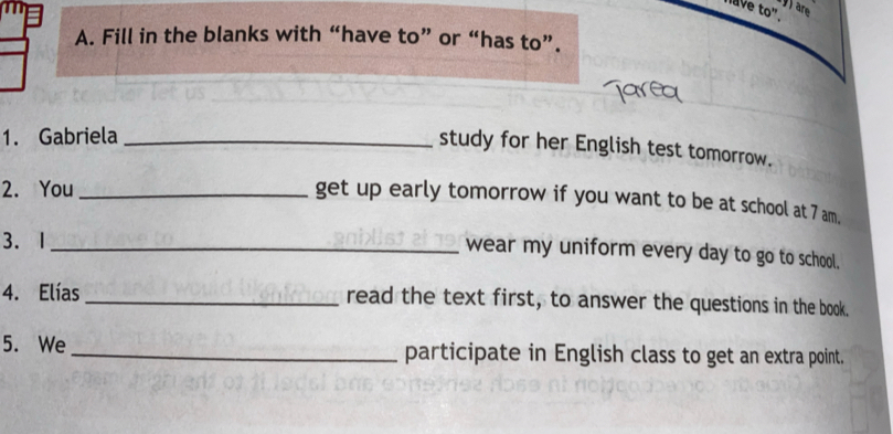 have to". 9are 
A. Fill in the blanks with “have to” or “has to”. 
1. Gabriela_ 
study for her English test tomorrow. 
2. You_ 
get up early tomorrow if you want to be at school at 7 am. 
3.1_ 
wear my uniform every day to go to school. 
4. Elías _read the text first, to answer the questions in the book. 
5. We _participate in English class to get an extra point.