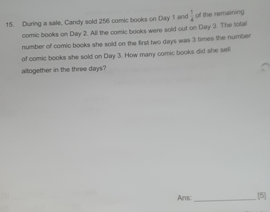 During a sale, Candy sold 256 comic books on Day 1 and  1/4  of the remaining 
comic books on Day 2. All the comic books were sold out on Day 3. The total 
number of comic books she sold on the first two days was 3 times the number 
of comic books she sold on Day 3. How many comic books did she sell 
altogether in the three days? 
Ans: _[5]