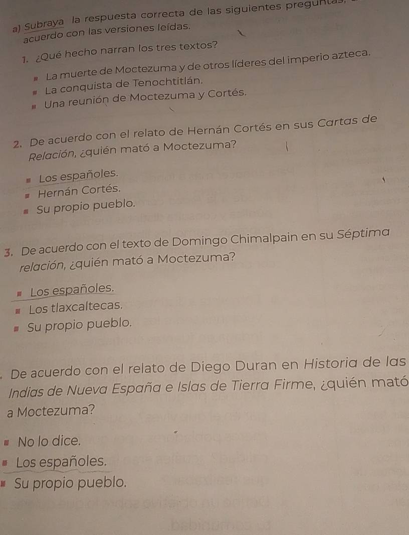 Subraya la respuesta correcta de las siguientes pregunta
acuerdo con las versiones leídas.
1.¿Qué hecho narran los tres textos?
La muerte de Moctezuma y de otros líderes del imperio azteca.
La conquista de Tenochtitlán.
Una reunión de Moctezuma y Cortés.
2. De acuerdo con el relato de Hernán Cortés en sus Cartas de
Relación, ¿quién mató a Moctezuma?
Los españoles.
Hernán Cortés.
Su propio pueblo.
3. De acuerdo con el texto de Domingo Chimalpain en su Séptima
relación, ¿quién mató a Moctezuma?
Los españoles.
Los tlaxcaltecas.
Su propio pueblo.
. De acuerdo con el relato de Diego Duran en Historia de las
Indias de Nueva España e Islas de Tierra Firme, ¿quién mató
a Moctezuma?
No lo dice.
Los españoles.
Su propio pueblo.