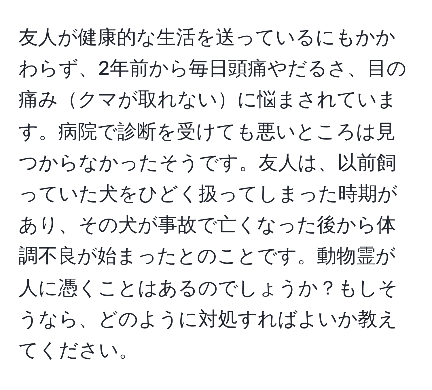 友人が健康的な生活を送っているにもかかわらず、2年前から毎日頭痛やだるさ、目の痛みクマが取れないに悩まされています。病院で診断を受けても悪いところは見つからなかったそうです。友人は、以前飼っていた犬をひどく扱ってしまった時期があり、その犬が事故で亡くなった後から体調不良が始まったとのことです。動物霊が人に憑くことはあるのでしょうか？もしそうなら、どのように対処すればよいか教えてください。