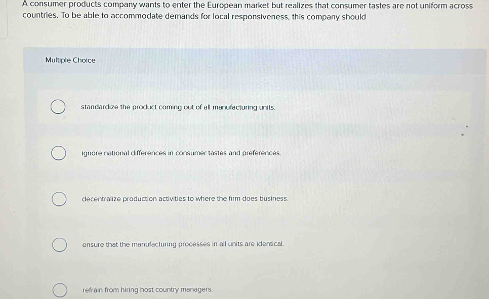 A consumer products company wants to enter the European market but realizes that consumer tastes are not uniform across
countries. To be able to accommodate demands for local responsiveness, this company should
Multiple Choice
standardize the product coming out of all manufacturing units.
ignore national differences in consumer tastes and preferences.
decentralize production activities to where the firm does business.
ensure that the manufacturing processes in all units are identical.
refrain from hiring host country managers.