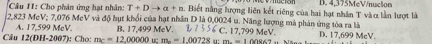 nución D. 4,375MeV /nuclon
Câu 11: Cho phản ứng hạt nhân: T+Dto alpha +n. Biết nằng lượng liên kết riêng của hai hạt nhân T vàα lần lượt là
2,823 MeV; 7,076 MeV và độ hụt khối của hạt nhân D là 0,0024 u. Năng lượng mà phản ứng tỏa ra là
A. 17,599 MeV. B. 17,499 MeV. C. 17,799 MeV. D. 17,699 MeV.
Câu 12(ĐH-2007): Cho: m_C=12,00000 u; m_o=1.00728 u: m_^circ =100867