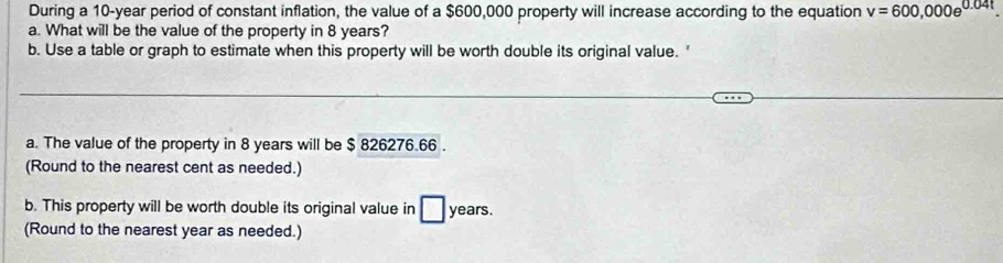 During a 10-year period of constant inflation, the value of a $600,000 property will increase according to the equation v=600,000e^(0.04t)
a. What will be the value of the property in 8 years? 
b. Use a table or graph to estimate when this property will be worth double its original value. ' 
a. The value of the property in 8 years will be $ 826276.66. 
(Round to the nearest cent as needed.) 
b. This property will be worth double its original value in □ years. 
(Round to the nearest year as needed.)