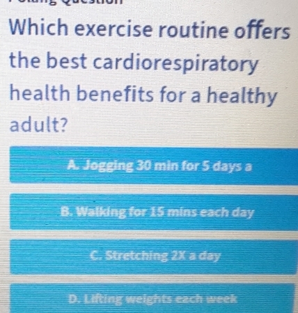 Which exercise routine offers
the best cardiorespiratory
health benefits for a healthy
adult?
A. Jogging 30 min for 5 days a
B. Walking for 15 mins each day
C. Stretching 2X a day
D. Lifting weights each week