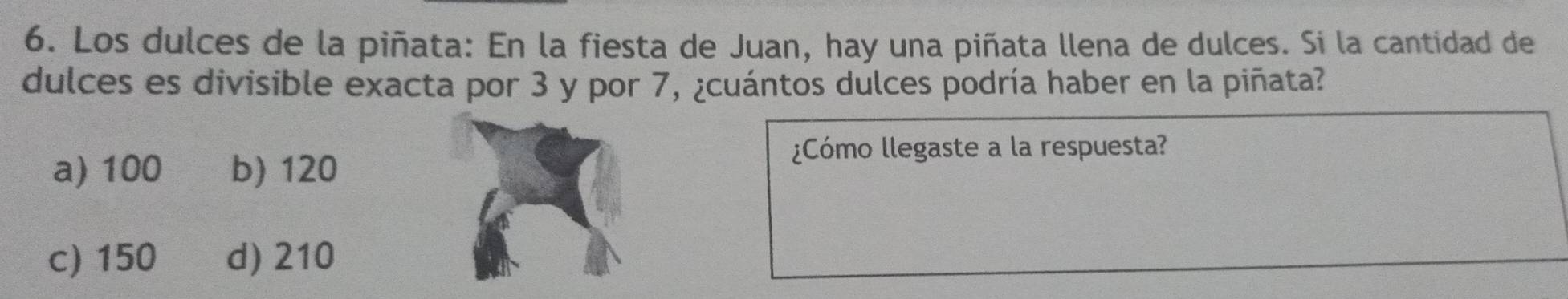 Los dulces de la piñata: En la fiesta de Juan, hay una piñata llena de dulces. Si la cantidad de
dulces es divisible exacta por 3 y por 7, ¿cuántos dulces podría haber en la piñata?
a) 100 b) 120
¿Cómo llegaste a la respuesta?
c) 150 d) 210