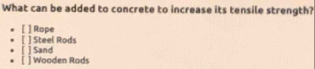 What can be added to concrete to increase its tensile strength?
[ ] Rope
[ ] Steel Rods
[ ] Sand
[ ] Wooden Rods