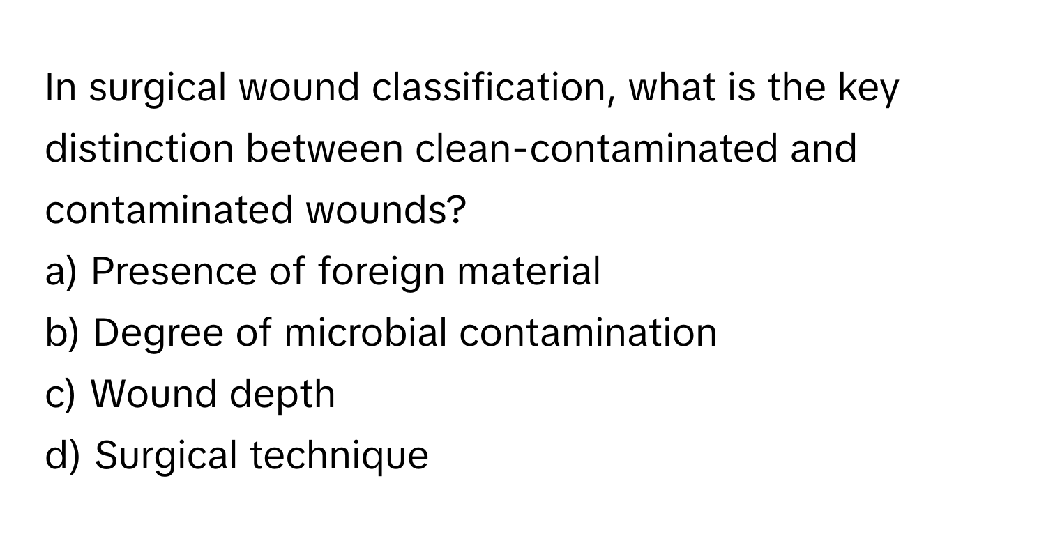 In surgical wound classification, what is the key distinction between clean-contaminated and contaminated wounds?

a) Presence of foreign material 
b) Degree of microbial contamination 
c) Wound depth 
d) Surgical technique