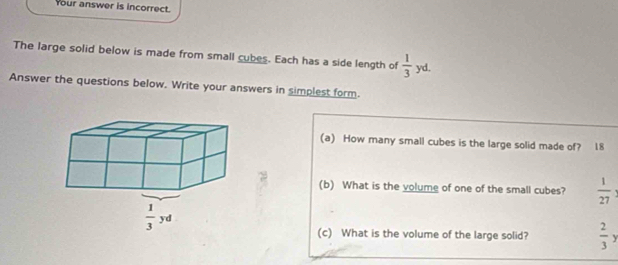 Your answer is incorrect.
The large solid below is made from small cubes. Each has a side length of  1/3  yd.
Answer the questions below. Write your answers in simplest form.
(a) How many small cubes is the large solid made of? 18
(b) What is the volume of one of the small cubes?  1/27 
(c) What is the volume of the large solid?  2/3 y