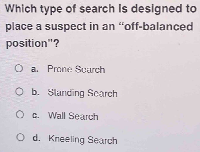 Which type of search is designed to
place a suspect in an “off-balanced
position”?
a. Prone Search
b. Standing Search
c. Wall Search
d. Kneeling Search