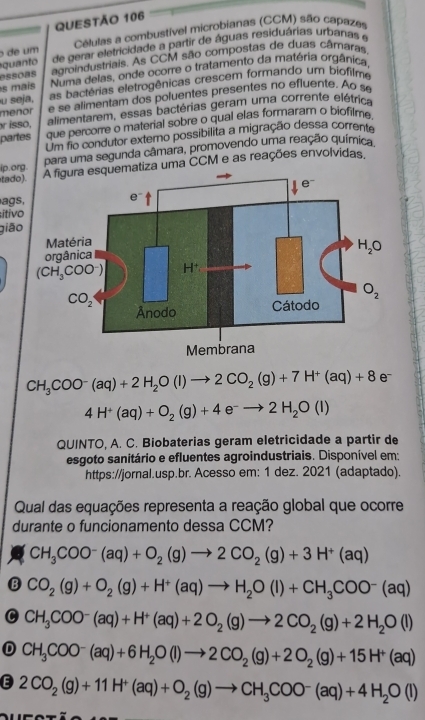 de um  Células a combustível microbianas (CCM) são capazes
quanto de gerar eletricidade a partir de águas residuárias urbanas e
essoas agroindustriais. As CCM são compostas de duas câmaras.
s maís Numa delas, onde ocore o tratamento da matéria orgânica
u seja, as bactérias eletrogênicas crescem formando um biofilme
menor e se alimentam dos poluentes presentes no efluente. Ao s
isso, alimentarem, essas bactérias geram uma corrente elétrica
partes que percorre o material sobre o qual elas formaram o biofilme.
Um fio condutor externo possibilita a migração dessa corrente
ip.o para uma segunda câmara, promovendo uma reação química
tado uma CCM e as reações envolvidas,
ags
itiv
giā
CH_3COO^-(aq)+2H_2O(l)to 2CO_2(g)+7H^+(aq)+8e^-
4H^+(aq)+O_2(g)+4e^-to 2H_2O(l)
QUINTO, A. C. Biobaterias geram eletricidade a partir de
esgoto sanitário e efluentes agroindustriais. Disponível em:
https://jornal.usp.br. Acesso em: 1 dez. 2021 (adaptado).
Qual das equações representa a reação global que ocorre
durante o funcionamento dessa CCM?
CH_3COO^-(aq)+O_2(g)to 2CO_2(g)+3H^+(aq)
B CO_2(g)+O_2(g)+H^+(aq)to H_2O(l)+CH_3COO^-(aq)
C CH_3COO^-(aq)+H^+(aq)+2O_2(g)to 2CO_2(g)+2H_2O(l)
D CH_3COO^-(aq)+6H_2O(l)to 2CO_2(g)+2O_2(g)+15H^+(aq)
E 2CO_2(g)+11H^+(aq)+O_2(g)to CH_3COO^-(aq)+4H_2O(l)