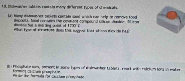 Dishwasher tablets contain many different types of chemicals. 
(a) Many dishwasher tablets contain sand which can help to remove food 
deposits. Sand contains the covalent compound silicon dioxide, Silicon 
dioxide has a melting point of 1700°C
What type of structure does this suggest that silicon dioxide has? 
(b) Phosphate ions, present in some types of dishwasher tablets, react with calcium ions in water 
forming calcium phosphate. 
Write the formula for calcium phosphate.