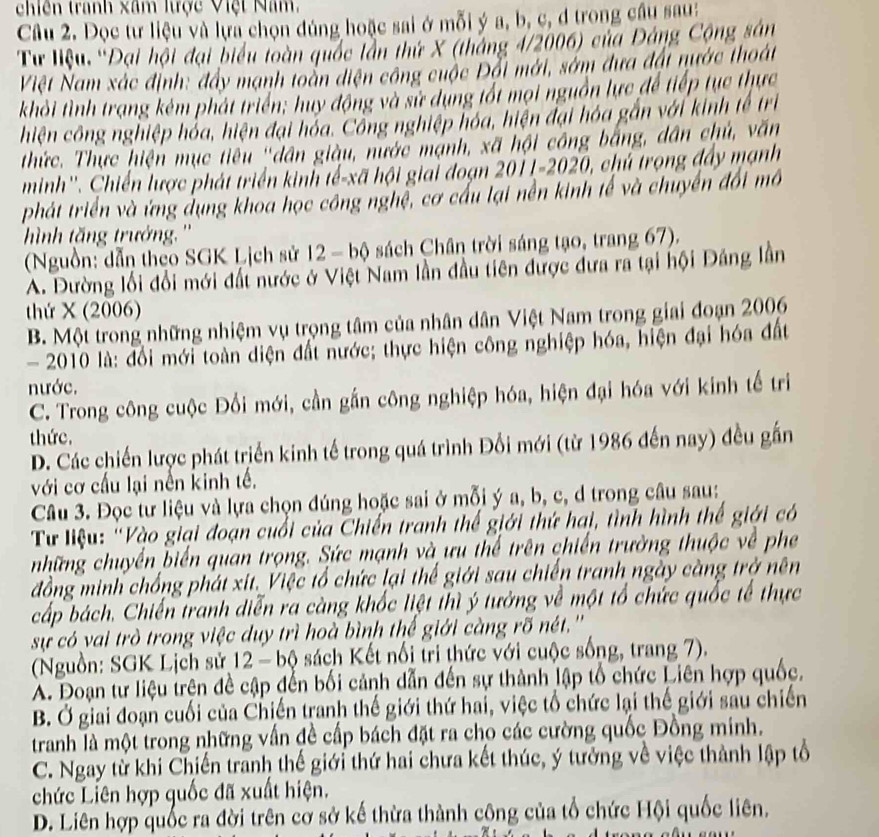 chiên tranh xâm lrợc Việt Năm,
Câu 2. Đọc tư liệu và lựa chọn đúng hoặc sai ở mỗi ý a, b, c, đ trong cầu sau:
Từ liệu, 'Đại hội đại biểu toàn quốc lần thứ X (tháng 4/2006) của Đảng Cộng sân
Việt Nam xác định: đầy mạnh toàn điện công cuộc Đổi mới, sớm đưa đấi nước thoát
khỏi tình trạng kêm phát triển; huy động và sử dụng tốt mọi nguồn lực để tiếp tục thực
hiện công nghiệp hỏa, hiện đại hóa. Công nghiệp hóa, hiện đại hóa gắn với kinh tế trì
thức. Thực hiện mục tiêu 'dân giàu, nước mạnh, xã hội công bằng, dân chủ, văn
minh''. Chiến lược phát triển kinh tế-xã hội giai đoạn 2011-2020, ), chú trọng đẩy mạnh
phát triển và ứng dụng khoa học công nghệ, cơ cấu lại nền kinh tế và chuyển đối mô
hình tăng trưởng.''
(Nguồn: dẫn theo SGK Lịch sử 12 - bộ sách Chân trời sáng tạo, trang 67).
A. Đường lối đổi mới đất nước ở Việt Nam lần đầu tiên được đưa ra tại hội Đảng lần
thứ X (2006)
B. Một trong những nhiệm vụ trọng tâm của nhân dân Việt Nam trong giai đoạn 2006
- 2010 là: đổi mới toàn diện đất nước; thực hiện công nghiệp hóa, hiện đại hóa đất
nước.
C. Trong công cuộc Đối mới, cần gắn công nghiệp hóa, hiện đại hóa với kinh tế tri
thức.
D. Các chiến lược phát triển kinh tế trong quá trình Đổi mới (từ 1986 đến nay) đều gắn
với cơ cấu lại nền kinh tế,
Câu 3. Đọc tư liệu và lựa chọn đúng hoặc sai ở mỗi ý a, b, c, d trong câu sau:
Tư liệu: 'Vào giại đoạn cuối của Chiến tranh thế giới thứ hai, tình hình thế giới có
những chuyển biển quan trọng. Sức mạnh và ưu thể trên chiến trường thuộc về phe
đồng minh chống phát xit. Việc tổ chức lại thế giới sau chiến tranh ngày càng trở nên
cấp bách. Chiến tranh diễn ra càng khốc liệt thì ý tưởng về một tổ chức quốc tế thực
sự có vai trò trong việc duy trì hoà bình thế giới càng rõ nét.''
(Nguồn: SGK Lịch sử 12 - bộ sách Kết nổi tri thức với cuộc sống, trang 7).
A. Đoạn tư liệu trện đề cập đến bối cảnh dẫn đến sự thành lập tổ chức Liên hợp quốc,
B. Ở giai đoạn cuối của Chiến tranh thế giới thứ hai, việc tổ chức lại thế giới sau chiến
tranh là một trong những vấn đề cấp bách đặt ra cho các cường quốc Đồng minh.
C. Ngay từ khi Chiến tranh thế giới thứ hai chưa kết thúc, ý tưởng về việc thành lập tổ
chức Liên hợp quốc đã xuất hiện.
D. Liên hợp quốc ra đời trên cờ sở kế thừa thành công của tổ chức Hội quốc liên.