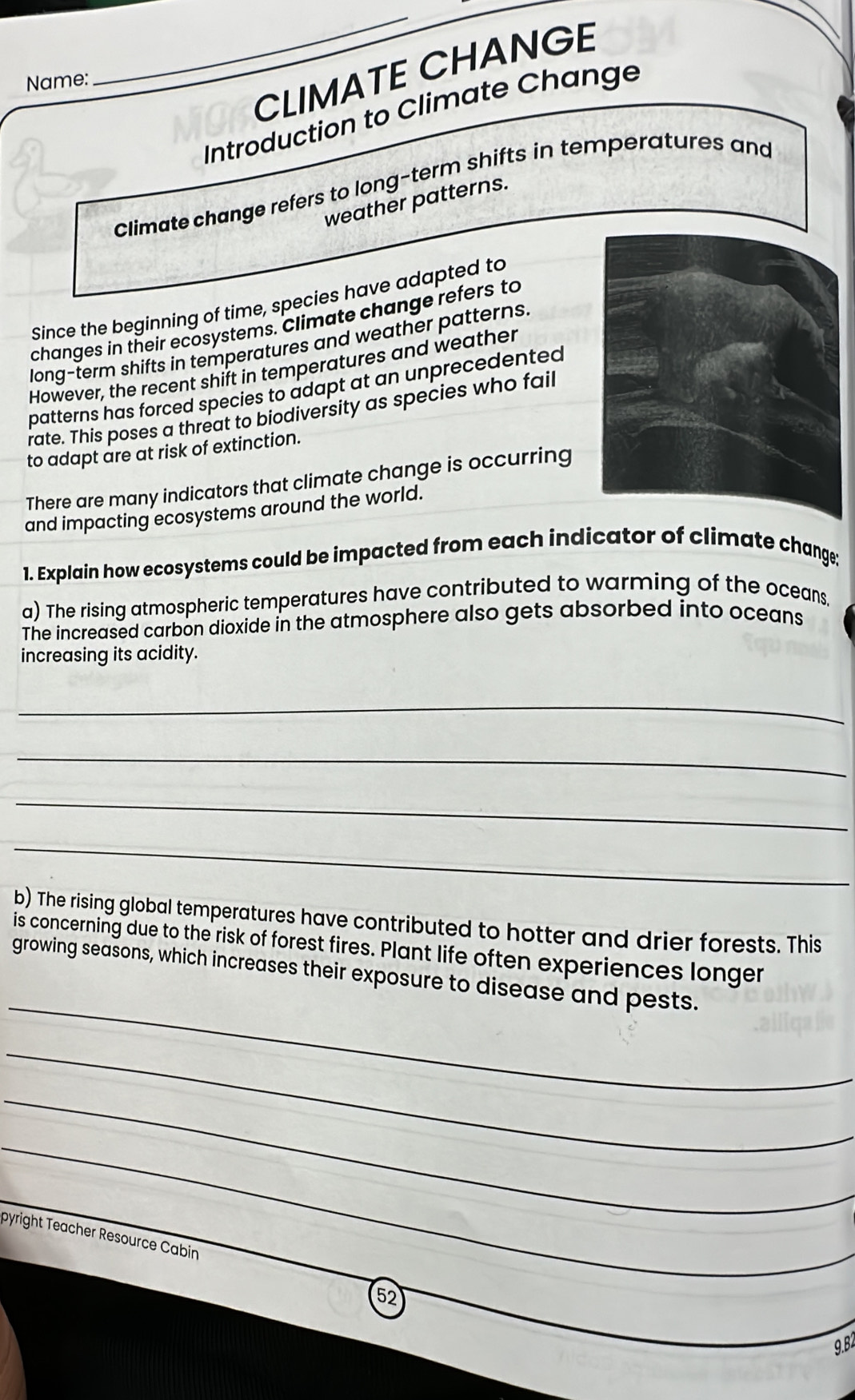 CLIMATE CHANGE 
Name: 
_ 
Introduction to Climate Change 
Climate change refers to long-term shifts in temperatures and 
weather patterns. 
Since the beginning of time, species have adapted to 
changes in their ecosystems. Climate change refers to 
long-term shifts in temperatures and weather patterns 
However, the recent shift in temperatures and weather 
patterns has forced species to adapt at an unprecedented 
rate. This poses a threat to biodiversity as species who fail 
to adapt are at risk of extinction. 
There are many indicators that climate change is occurring 
and impacting ecosystems around the world. 
1. Explain how ecosystems could be impacted from each indicator of climate change; 
a) The rising atmospheric temperatures have contributed to warming of the oceans, 
The increased carbon dioxide in the atmosphere also gets absorbed into oceans 
increasing its acidity. 
_ 
_ 
_ 
_ 
b) The rising global temperatures have contributed to hotter and drier forests. This 
is concerning due to the risk of forest fires. Plant life often experiences longer 
_ 
growing seasons, which increases their exposure to disease and pests. 
_ 
_ 
_ 
pyright Teacher Resource Cabin 
5 
9.B2