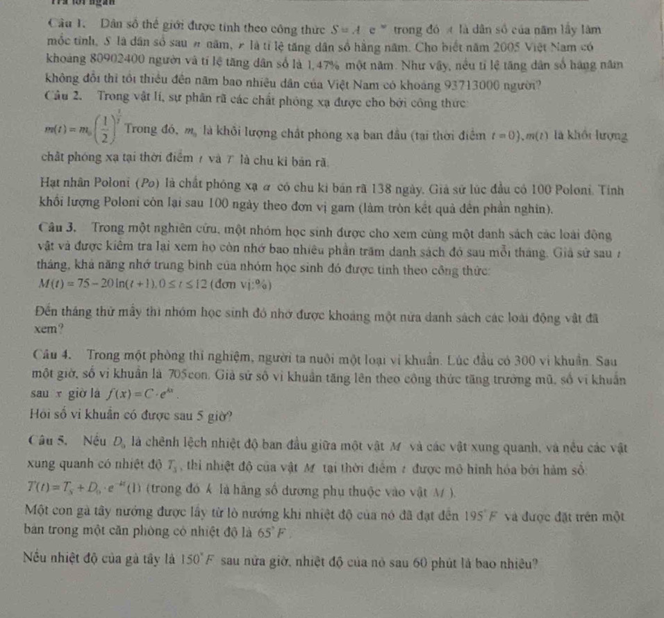 rs for nga 
Câu 1. Dân số thể giới được tính theo công thức S=Ae° trong đó  là dân số của năm lấy lâm
mốc tỉnh, S là dân số sau # năm, 2 là tỉ lệ tăng dân số hằng năm. Cho biết năm 2005 Việt Nam có
khoảng 80902400 người và tí lệ tăng dân số là 1,47% một năm. Như vậy, nều tỉ lệ tăng dân số hàng năm
không đổi thì tổi thiều đền năm bao nhiêu dân của Việt Nam có khoảng 93713000 người?
Câu 2. Trong vật lí, sự phân rã các chất phóng xạ được cho bởi công thức
m(t)=m_0( 1/2 )^ 1/2  Trong đó, m_n là khỏi lượng chất phóng xạ ban đầu (tại thời điểm t=0),m(t) là khối lượng
chất phóng xạ tại thời điểm 7 và 7 là chu ki bản rã
Hạt nhân Poloni (Po) là chất phóng xạ # có chu ki bán rã 138 ngày. Giả sử lúc đầu có 100 Poloni. Tỉnh
khối lượng Poloni còn lại sau 100 ngày theo đơn vị gam (làm tròn kết quả đến phần nghin).
Câu 3.  Trong một nghiên cứu, một nhóm học sinh được cho xem cùng một danh sách các loài động
vật và được kiêm tra lại xem họ còn nhớ bao nhiêu phần trăm danh sách đó sau mỗi tháng. Giả sử sau 7
tháng, khả năng nhớ trung bình của nhóm học sinh đó được tinh theo công thức:
M(t)=75-20ln (t+1),0≤ t≤ 12 (đơn V|^0_0|
Đến tháng thử mẫy thì nhóm học sinh đó nhớ được khoảng một nửa danh sách các loài động vật đã
xem?
Câu 4. Trong một phòng thi nghiệm, người ta nuôi một loại vi khuẩn. Lúc đầu có 300 vi khuẩn. Sau
một giờ, số vi khuẩn là 705 con. Giả sử số vì khuẩn tăng lên theo công thức tăng trưởng mũ, số vi khuẩn
sau x giờ lá f(x)=C· e^(kx).
Hồi số vi khuân có được sau 5 giờ?
Câu 5. Nếu D_0 là chênh lệch nhiệt độ ban đầu giữa một vật M và các vật xung quanh, và nều các vật
xung quanh có nhiệt độ T_3 , thi nhiệt độ của vật M tại thời điểm 2 được mô hình hóa bởi hàm số:
T(t)=T_s+D_0· e^(-kt)(1) (trong đó k là hãng số dương phụ thuộc vào vật M ).
Một con gà tây nướng được lây từ lò nướng khi nhiệt độ của nó đã đạt đên 195°F và được đặt trên một
bản trong một căn phòng có nhiệt độ là 65°F,
Nếu nhiệt độ của gà tây là 150°F sau nửa giờ, nhiệt độ của nò sau 60 phút là bao nhiêu?