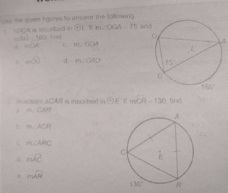 Lse the given figures to answer the following.
AGOA is inscribed in odot L If m∠ OGA=75 an
mwidehat AG=160 ,find
a mOA C m∠ GOA
A
mwidehat OG d. m∠ GAO
2 isosceles △ CAR is inscribed in odot E  mwidehat CR=130 find
a m∠ CAR
b m∠ ACR
c. m∠ ARC
d mwidehat AC
e. mwidehat AR