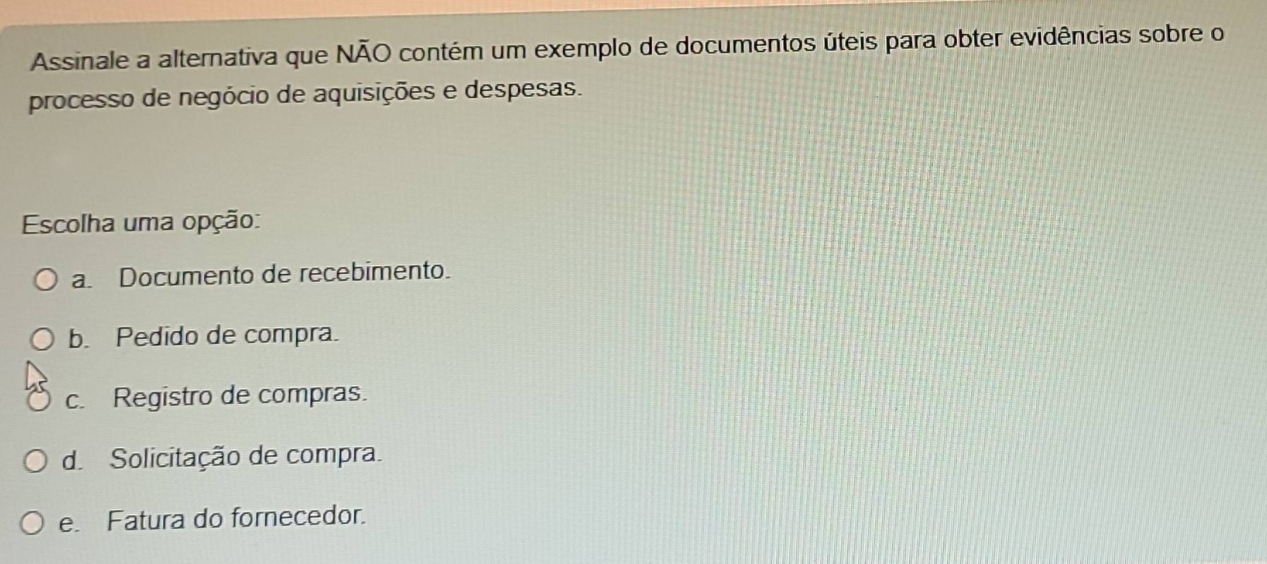 Assinale a alternativa que NÃO contém um exemplo de documentos úteis para obter evidências sobre o
processo de negócio de aquisições e despesas.
Escolha uma opção:
a. Documento de recebimento.
b. Pedido de compra.
c. Registro de compras.
d Solicitação de compra.
e. Fatura do fornecedor.