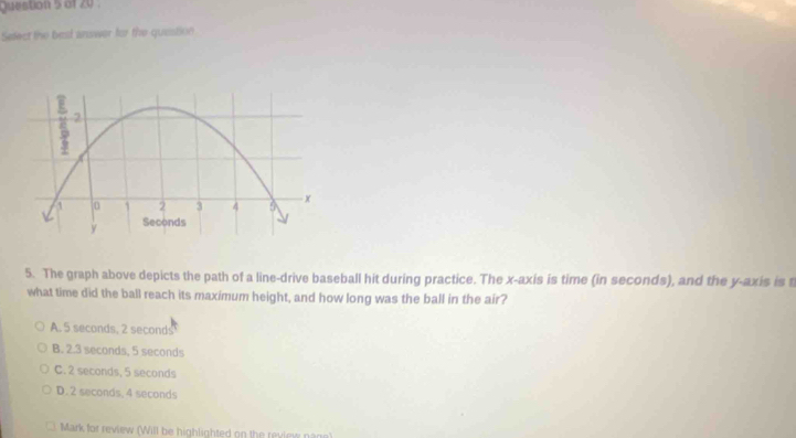 Select the best answer for the question
5. The graph above depicts the path of a line-drive baseball hit during practice. The x-axis is time (in seconds), and the y-axis is 
what time did the ball reach its maximum height, and how long was the ball in the air?
A. 5 seconds, 2 seconds
B. 2.3 seconds, 5 seconds
C. 2 seconds, 5 seconds
D. 2 seconds, 4 seconds
Mark for review (Will be highlighted on the review nage)