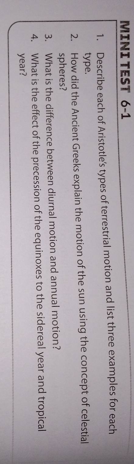 MINI TEST 6-1 
1. Describe each of Aristotle’s types of terrestrial motion and list three examples for each 
type. 
2. How did the Ancient Greeks explain the motion of the sun using the concept of celestial 
spheres? 
3. What is the difference between diurnal motion and annual motion? 
4. What is the effect of the precession of the equinoxes to the sidereal year and tropical
year?