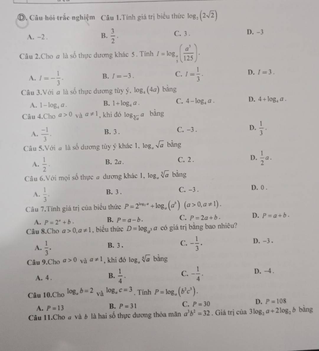 Câu hỏi trắc nghiệm Câu 1.Tính giá trị biểu thức log _2(2sqrt(2))
A. -2 . B.  3/2 .
C. 3 . D. -3
Câu 2.Cho a là số thực dương khác 5. Tính I=log _ a/5 ( a^3/125 ).
A. I=- 1/3 .
B. I=-3.
C. I= 1/3 .
D. I=3.
Câu 3.Với a là số thực dương tùy ý, log _4(4a) bằng
D.
A. 1-log _4a.
B. 1+log _4a.
C. 4-log _4a. 4+log _4a.
Câu 4.Cho a>0 và a!= 1 , khi đó log _sqrt[3](a)a bằng
A.  (-1)/3 . B. 3 . D.  1/3 .
C. -3 .
Câu 5.Với a là số dương tùy ý khác 1, log _asqrt(a) bằng
A.  1/2 · B. 2a . C. 2 . D.  1/2 a.
Câu 6.Với mọi số thực # dương khác 1,log _asqrt[3](a) bằng
A.  1/3 .
B. 3 .
C. -3 . D. 0 .
Câu 7.Tính giá trị của biểu thức P=2^(log _2)a+log _a(a^b) (a>0,a!= 1).
A. P=2^a+b.
B. P=a-b.
C. P=2a+b.
D. P=a+b.
Câu 8.Cho a>0,a!= 1 , biểu thức D=log _a^3a có giá trị bằng bao nhiêu?
A.  1/3 .
D. -3 .
B. 3 .
C. - 1/3 .
Câu 9.Cho a>0 và a!= 1 , khi đó log _asqrt[4](a) bàng
B.
A. 4 .  1/4 .
C. - 1/4 . D. -4 .
log _ac=3
Câu 10.Cho log _ab=2_Va. Tính P=log _a(b^2c^3).
A. P=13
B. P=31
C. P=30
D. P=108
Câu 11.Cho đ và b là hai số thực dương thỏa mãn a^3b^2=32. Giá trị của 3log _2a+2log _2b bằng