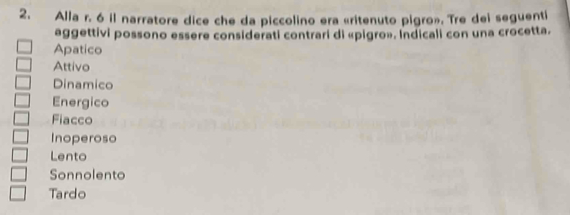 Alla r. 6 il narratore dice che da piccolino era «ritenuto pigro». Tre dei seguenti
aggettivi possono essere considerati contrari di «pigro». Indicali con una crocetta.
Apatico
Attivo
Dinamico
Energico
Fiacco
Inoperoso
Lento
Sonnolento
Tardo