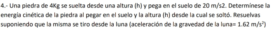 4.- Una piedra de 4Kg se suelta desde una altura (h) y pega en el suelo de 20 m/s2. Determínese la 
energía cinética de la piedra al pegar en el suelo y la altura (h) desde la cual se soltó. Resuelvas 
suponiendo que la misma se tiro desde la luna (aceleración de la gravedad de la luna =1.62m/s^2)