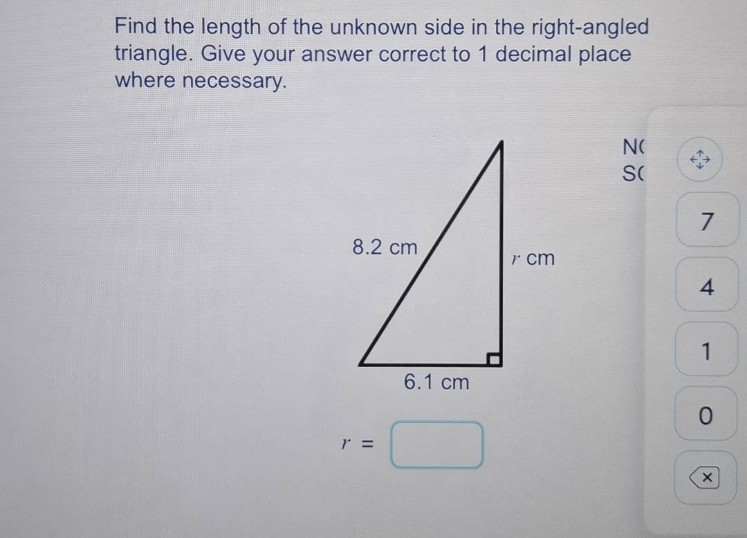 Find the length of the unknown side in the right-angled 
triangle. Give your answer correct to 1 decimal place 
where necessary.
N (
S (
7
4
1
0
r=□
x