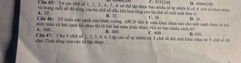 C. 9333240. D. 46666240.
Câu 45: Từ các chữ số 1, 2, 3, 4, 5, 6 có thể lập được bao nhiêu số tự nhiên lê có 6 chữ số khác nhau
và trong mỗi số đó tổng của ba chữ số đầu lớn hơn tồng của ba chữ số cuối một đơn vị
A. 32. B. 72. C. 36. D. 24.
Câu 46: Tô màu các cạnh của hình vuông ABCD bởi 6 màu khác nhau sao cho mỗi cạnh được tô bởi
một màu và hai cạnh kể nhau thì tô bởi hai màu khác nhau. Hỏi có bao nhiêu cách tô?
A. 360. B. 480. C. 600. D. 630.
Câu 47: Cho 5 chữ số 1, 2, 3, 4, 6. Lập các số tự nhiên có 3 chữ số đôi một khác nhau từ 5 chữ số đã
cho. Tính tổng của các số lập được.