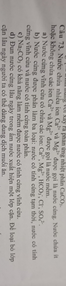 lung với xây ra phân ứng nhiệt phân CaCO_3. 
Câu 73. Nước chứa nhiều ion Ca^(2+) và Mg^(2+) được gọi là nước cứng. Nước chứa ít 
hoặc không chứa các ion Ca^(2+) và Mg^(2+) được gọi là nước mềm. 
a) Nước cứng vĩnh cửu có chứa các ion: Ca^(2+), Mg^(2+), HCO_3^(-, Cl^-), SO_4^((2-). 
b) Nước cứng được phân làm ba loại: nước có tính cứng tạm thời, nước có tính 
cứng vĩnh cửu và nước có tính cứng toàn phần. 
c) Na_2)CO_3 có khả năng làm mềm được nước có tính cứng vĩnh cửu. 
d) Đun nước cứng lâu ngày trong ấm nước xuất hiện một lớp cặn. Để loại bỏ lớp 
cặn lâu ngày người ta có thể dùng dung dịch muối ăn.