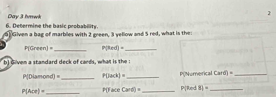 Day 3 hmwk 
2 
6. Determine the basic probability. 
a) Given a bag of marbles with 2 green, 3 yellow and 5 red, what is the: 

_ P(Green)=
_ P(Red)=
b) Given a standard deck of cards, what is the :
P(Diamond) = _  P(Jack)= _ P(Numerical Card = _
P(Ace)= _ce Card) = _ P(Red8)= _
D(Fa