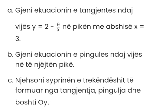 Gjeni ekuacionin e tangjentes ndaj 
vijës y=2- 9/x  në pikën me abshisë x=
3. 
b. Gjeni ekuacionin e pingules ndaj vijës 
në të njëjtën pikë. 
c. Njehsoni syprinën e trekëndëshit të 
formuar nga tangjentja, pingulja dhe 
boshti Oy.