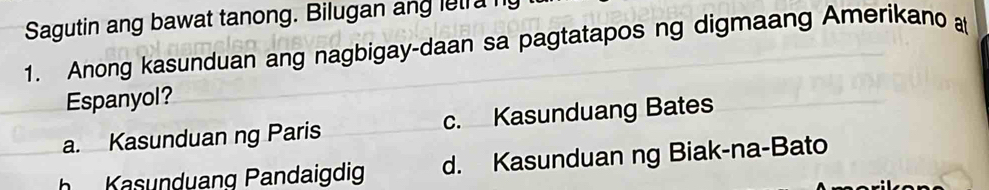 Sagutin ang bawat tanong. Bilugan ang let a ny
1. Anong kasunduan ang nagbigay-daan sa pagtatapos ng digmaang Amerikano a
Espanyol?
a. Kasunduan ng Paris c. Kasunduang Bates
Kasunduang Pandaigdig d. Kasunduan ng Biak-na-Bato