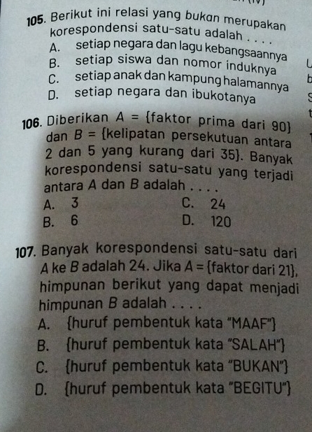 Berikut ini relasi yang bukan merupakan
korespondensi satu-satu adalah . . .
A. setiap negara dan lagu kebangsaannya
B. setiap siswa dan nomor induknya
C. setiap anak dan kampung halamannya h
D. setiap negara dan ibukotanya C
106. Diberikan A= faktor prima dari 90 
dan B= kelipatan persekutuan antara
2 dan 5 yang kurang dari 35 . Banyak
korespondensi satu-satu yang terjadi
antara A dan B adalah . . . .
A. 3 C. 24
B. 6 D. 120
107. Banyak korespondensi satu-satu dari
A ke B adalah 24. Jika A= faktor dari 21 ,
himpunan berikut yang dapat menjadi
himpunan B adalah . . . .
A. huruf pembentuk kata “MAAF”
B. huruf pembentuk kata "SALAH"
C. huruf pembentuk kata “BUKAN”
D. huruf pembentuk kata “BEGITU”