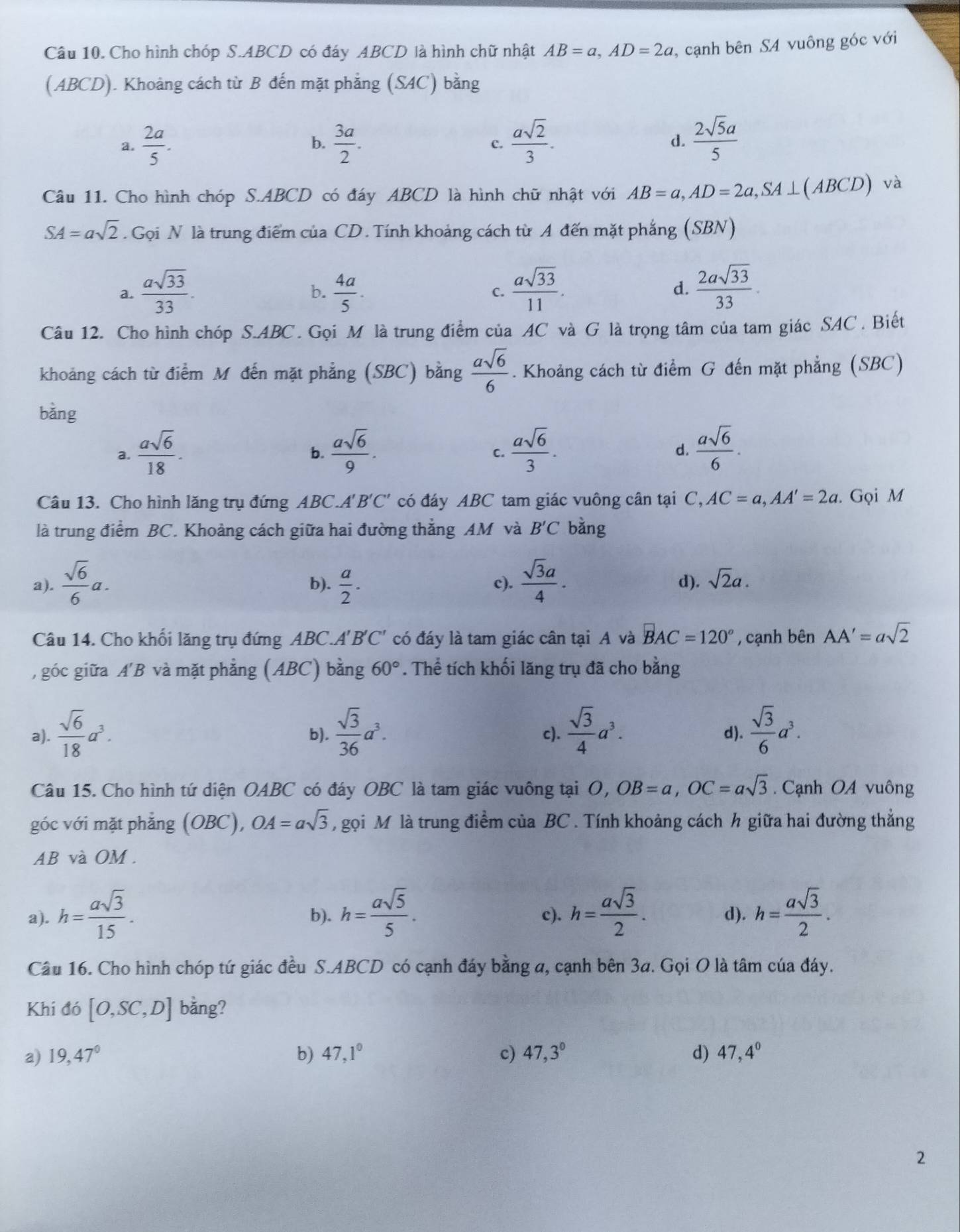 Cho hình chóp S.ABCD có đáy ABCD là hình chữ nhật AB=a,AD=2a , cạnh bên S4 vuông góc với
(ABCD). Khoảng cách từ B đến mặt phẳng (SAC) bằng
a.  2a/5 .  3a/2 . c.  asqrt(2)/3 . d.  2sqrt(5)a/5 
b.
Câu 11. Cho hình chóp S.ABCD có đáy ABCD là hình chữ nhật với AB=a,AD=2a,SA⊥ (ABCD) và
SA=asqrt(2). Gọi N là trung điểm của CD. Tính khoảng cách từ A đến mặt phẳng (SBN)
a.  asqrt(33)/33 .  4a/5 . C.  asqrt(33)/11 . d.  2asqrt(33)/33 .
b.
Câu 12. Cho hình chóp S.ABC. Gọi M là trung điểm của AC và G là trọng tâm của tam giác SAC . Biết
khoảng cách từ điểm M đến mặt phẳng (SBC) bằng  asqrt(6)/6 . Khoảng cách từ điểm G đến mặt phẳng (SBC)
bǎng
a.  asqrt(6)/18 .  asqrt(6)/9 .  asqrt(6)/3 .  asqrt(6)/6 .
b.
C.
d.
Câu 13. Cho hình lăng trụ đứng ABC.A'B'C' có đáy ABC tam giác vuông cân tại C,AC=a,AA'=2a. Gọi M
là trung điểm BC. Khoảng cách giữa hai đường thẳng AM và B'C bằng
a).  sqrt(6)/6 a. b).  a/2 . c).  sqrt(3)a/4 . d). sqrt(2)a.
Câu 14. Cho khối lăng trụ đứng ABC.A'B'C' có đáy là tam giác cân tại A và BAC=120° , cạnh bên AA'=asqrt(2)
, góc giữa A' B và mặt phẳng (ABC) bằng 60°. Thể tích khối lăng trụ đã cho bằng
a).  sqrt(6)/18 a^3. b).  sqrt(3)/36 a^3. c).  sqrt(3)/4 a^3. d).  sqrt(3)/6 a^3.
Câu 15. Cho hình tứ diện OABC có đáy OBC là tam giác vuông tại O,OB=a,OC=asqrt(3) Cạnh OA vuông
góc với mặt phẳng (OBC), OA=asqrt(3) , gọi M là trung điểm của BC . Tính khoảng cách h giữa hai đường thẳng
AB và OM .
a). h= asqrt(3)/15 . b). h= asqrt(5)/5 . c). h= asqrt(3)/2 . d). h= asqrt(3)/2 .
Câu 16. Cho hình chóp tứ giác đều S.ABCD có cạnh đáy bằng a, cạnh bên 3a. Gọi O là tâm của đáy.
Khi đó [O,SC,D] bằng?
a) 19,47° b) 47,1° c) 47,3° d) 47,4°
2