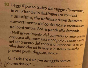 Leggi il passo tratto dal saggio L’umorismo, 
in cui Pirandello distingue tra comicità 
e umorismo, che definisce rispettivamente 
«avvertimento del contrario» e «sentimento 
del contrario». Poi rispondi alla domanda. 
«Nell’avvertimento del contrario io vedo una cos 
contraria alla normalità e scoppio a ridere, mentre 
nel sentimento del contrario interviene in me una 
riflessione che mi fa ridere lo stesso ma anche 
provare pietà, disgusto, odio». 
Chiàrchiaro è un personaggio comico 
o umoristico?_