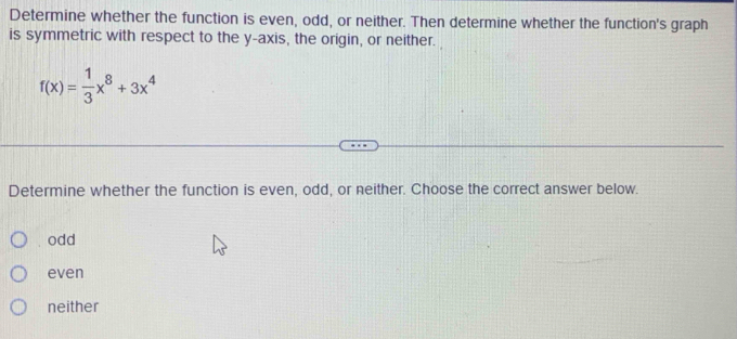 Determine whether the function is even, odd, or neither. Then determine whether the function's graph
is symmetric with respect to the y-axis, the origin, or neither.
f(x)= 1/3 x^8+3x^4
Determine whether the function is even, odd, or neither. Choose the correct answer below.
odd
even
neither