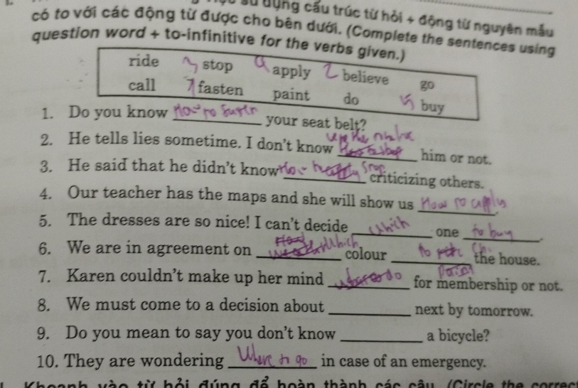 Ở Sử dộng cấu trúc từ hỏi + động từ nguyên mẫu
có to với các động từ được cho bên dưới. (Complete the sentences using
question word + to-infinitive for the verbs given.)
ride stop apply believe
call fasten paint do buy
1. Do you know
_your seat belt?
2. He tells lies sometime. I don’t know
_him or not.
3. He said that he didn’t know _criticizing others.
_
4. Our teacher has the maps and she will show us
_
5. The dresses are so nice! I can't decide
_one
6. We are in agreement on __the house.
colour
7. Karen couldn’t make up her mind _for membership or not.
8. We must come to a decision about _next by tomorrow.
9. Do you mean to say you don’t know _a bicycle?
10. They are wondering _in case of an emergency.
từ bỏi đúng đổ hoàn thành các câu (Circle the correc