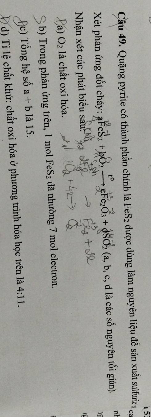 153 
Câu 49. Quặng pyrite có thành phần chính là 1 FeS_2 được dùng làm nguyên liệu để sản xuất sulfuric & ca 
Xết phản ứng đốt cháy: aFeS_2+bO_2 cFe_2O_3+dSO_2 (a, b, c, d là các số nguyên tối giản). nh 
18 
Nhận xét các phát biểu sau: 
a) O_2 là chất oxi hóa. 
b) Trong phản ứng trên, 1 mol FeS_2 đã nhường 7 mol electron. 
c) T ổ ng hệ số a+b là 15. 
d) Tỉ lệ chất khử: chất oxi hóa ở phương trình hóa học trên là 4:11.