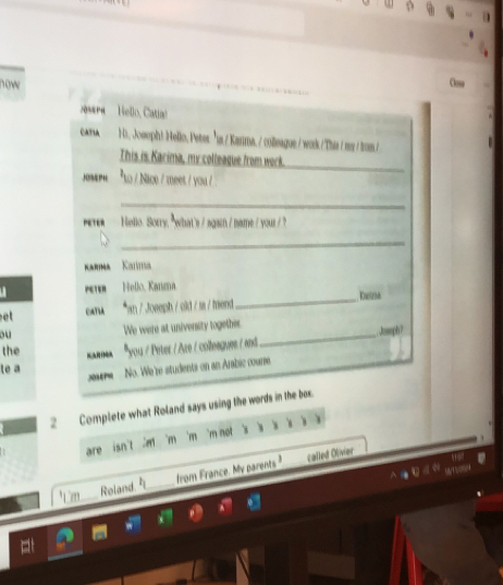 now Close 
asen Hello, Catia! 
CATIA Hs, Josoph! Hello, Peter: "ts / Karima, / colleague./ work /This / my //tom./ 
_ 
This is Karima, my colleague from work. 
.%P“ *to / Nice / meet / you / 
_ 
Hello. Sorry, " what's / again / namme /your / ? 
_ 
arima Kolíis 
_ 
u Hello, Kanaa Kaetrsh 
CATIA *an / Joeeph / cld / m /mend 
ou We were at univensity together Joseph? 
the you / Peter / Aze / colleagues / and 
_ 
te a 
No. We're studients on an Arabic courre 
2 Complete what Roland says using the words in the box. 
are isn't 'm 'm 'm 'm not s , 、 ) 
Roland. from France. My parents called Olivier 
0/15 20