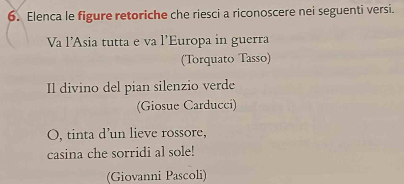 Elenca le figure retoriche che riesci a riconoscere nei seguenti versi. 
Va l’Asia tutta e va l’Europa in guerra 
(Torquato Tasso) 
Il divino del pian silenzio verde 
(Giosue Carducci) 
O, tinta d’un lieve rossore, 
casina che sorridi al sole! 
(Giovanni Pascoli)